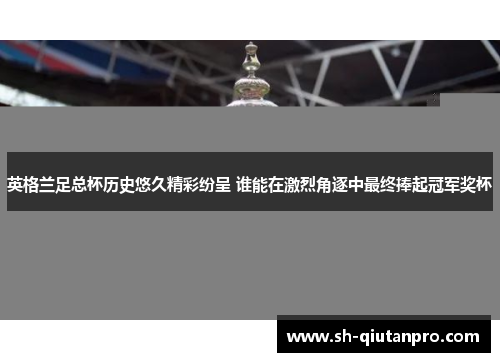 英格兰足总杯历史悠久精彩纷呈 谁能在激烈角逐中最终捧起冠军奖杯